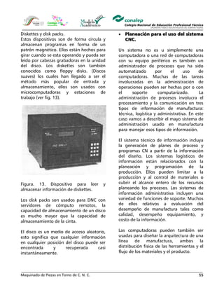 Maquinado de Piezas en Torno de C. N. C. 55
Diskettes y disk packs.
Estos dispositivos son de forma circula y
almacenan programas en forma de un
patrón magnético. Ellos están hechos para
girar cuando se esta operando y pueda ser
leído por cabezas grabadoras en la unidad
del disco. Los diskettes son también
conocidos como floppy disks. (Discos
suaves) los cuales han llegado a ser el
método más popular de entrada y
almacenamiento, ellos son usados con
microcomputadoras y estaciones de
trabajo (ver fig. 13).
Figura. 13. Dispositivo para leer y
almacenar información de diskettes.
Los disk packs son usados para DNC con
servidores de cómputo remotos, la
capacidad de almacenamiento de un disco
es mucho mayor que la capacidad de
almacenamiento de la cinta.
El disco es un medio de acceso aleatorio,
esto significa que cualquier información
en cualquier posición del disco puede ser
encontrada y recuperada casi
instantáneamente.
• Planeación para el uso del sistema
CNC.
Un sistema no es u simplemente una
computadora o una red de computadoras
con su equipo periférico es también un
administrador de procesos que ha sido
automatizado por el uso de
computadoras. Muchas de las tareas
involucradas en la administración de
operaciones pueden ser hechas por o con
el soporte computarizado. La
administración de procesos involucra el
procesamiento y la comunicación en tres
tipos de información de manufactura:
técnica, logística y administrativa. En este
caso vamos a describir el mayo sistema de
administración usado en manufactura
para manejar esos tipos de información.
El sistema técnico de información incluya
la generación de planes de proceso y
programas CN a partir de la información
del diseño. Los sistemas logísticos de
información están relacionados con la
planeación y programación de la
producción. Ellos pueden limitar a la
producción y al control de materiales o
cubrir el alcance entero de los recursos
planeando los procesos. Los sistemas de
información administrativa incluyen una
variedad de funciones de soporte. Muchos
de ellos relativos a evaluación del
desempeño de manufactura tales como
calidad, desempeño equipamiento, y
costo de la información.
Las computadoras pueden también ser
usadas para diseñar la arquitectura de una
línea de manufactura, ambos la
distribución física de las herramientas y el
flujo de los materiales y el producto.
 