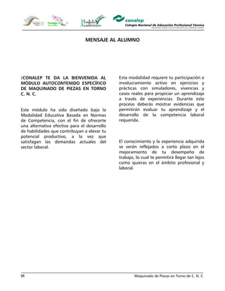 Maquinado de Piezas en Torno de C. N. CVI
MENSAJE AL ALUMNO
¡CONALEP TE DA LA BIENVENIDA AL
MÓDULO AUTOCONTENIDO ESPECÍFICO
DE MAQUINADO DE PIEZAS EN TORNO
C. N. C.
Este módulo ha sido diseñado bajo la
Modalidad Educativa Basada en Normas
de Competencia, con el fin de ofrecerte
una alternativa efectiva para el desarrollo
de habilidades que contribuyan a elevar tu
potencial productivo, a la vez que
satisfagan las demandas actuales del
sector laboral.
Esta modalidad requiere tu participación e
involucramiento activo en ejercicios y
prácticas con simuladores, vivencias y
casos reales para propiciar un aprendizaje
a través de experiencias. Durante este
proceso deberás mostrar evidencias que
permitirán evaluar tu aprendizaje y el
desarrollo de la competencia laboral
requerida.
El conocimiento y la experiencia adquirida
se verán reflejados a corto plazo en el
mejoramiento de tu desempeño de
trabajo, lo cual te permitirá llegar tan lejos
como quieras en el ámbito profesional y
laboral.
 