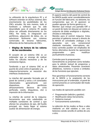 Maquinado de Piezas en Torno C. N. C.60
La utilización de la arquitectura PC y el
software estándar en dichos sistemas abre
enormemente las posibilidades de los
CNCs actuales. De esta manera, todo el
hardware y software que ha sido
desarrollado para el entorno PC puede
ahora ser utilizado directamente en los
CNCs. Por tanto, la integración con
periféricos, adquisición de datos, etc. se
solucionan fácilmente con sistemas
comerciales de terceros fabricantes,
diferentes de los fabricantes de CNCs.
• Display de lectura de los valores
de las coordenadas.
El corazón de un sistema CNC es un
ordenador que se encarga de realizar
todos los cálculos necesarios y de las
conexiones lógicas.
Tendiendo a que el sistema CNC es el
puente de unión entre el operador y la
máquina-herramienta se necesitan dos
interfaces (traductores):
La interfaz del operador formado por el
panel de control y varios a él conectados
relacionados generalmente con
dispositivos de periféricos
almacenamiento (lectoras de cinta
perforada, casete, disqueteras, etc) o
impresión de la información.
La interfaz de control de la máquina-
herramienta que esta subdividido en
múltiples conexiones de control y que
afectan los actuadores de ejes, del husillo
principal, etc. hasta llegar al sistema
auxiliar de alimentación de energía.
El aspecto externo del panel de control de
las MHCN puede variar considerablemente
en función del fabricante, no obstante, los
componentes que en él aparecen se
pueden agrupar de forma genérica en:
Monitor: que incluye una pantalla CRT o
un panel de texto (en desuso) así como un
conjunto de diales analógicos o digitales,
chivatos e indicadores.
Mandos para el control máquina: Estos
permiten el gobierno manual o directo de
la MHCN en actividades análogas a las
ejecutadas con una convencional
mediante manivelas, interruptores, etc.
Estos controles pueden ser empleados de
forma alternativa durante las operaciones
programadas para modificar
puntualmente el proceso.
Controles para la programación:
Generalmente se presentan como teclados
para la edición textual de programas y
datos almacenados. Presentan caracteres
alfabéticos, números e iconos o símbolos
de las funciones que ejecutan.
Para garantizar el funcionamiento correcto
de la MHCN y la aceptación de las
instrucciones por el ordenador, el panel de
control presenta un conmutador del modo
de operación.
Los modos de operación posibles son:
Programación (edición y gestión).
Modificación datos herramienta.
Gobierno manual.
Funcionamiento automático.
La selección de los modos se lleva a cabo
mediante un dial rotativo o con una
botonera siendo sencillo el cambio de uno
a otro.
 
