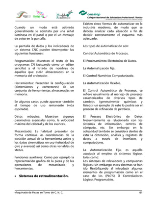 Maquinado de Piezas en Torno de C. N. C. 61
Cuando un modo está activado
generalmente se constata por una señal
luminosa en el panel o por el un mensaje
de aviso en la pantalla.
La pantalla de datos y los indicadores de
un sistema CNC pueden desempeñar las
siguientes funciones:
Programación: Muestran el texto de los
programas CN (actuando como un editor
sencillo) y el listado de nombres de
aquellos que están almacenados en la
memoria del ordenador.
Herramientas: Presentan la configuración
(dimensiones y correctores) de un
conjunto de herramientas almacenadas en
memoria.
En algunos casos puede aparecer también
el tiempo de uso remanente (vida
esperada).
Datos máquina: Muestran algunos
parámetros esenciales como, la velocidad
máxima del cabezal y de los avances.
Mecanizado: Es habitual presentar de
forma continua las coordenadas de la
posición actual de la herramienta activa y
los datos cinemáticos en uso (velocidad de
giro y avances) así como otras variables de
status.
Funciones auxiliares: Como por ejemplo la
representación gráfica de la pieza y de las
operaciones de mecanizado y
herramientas.
• Sistemas de retroalimentación.
Existen cinco formas de automatizar en la
industria moderna, de modo que se
deberá analizar cada situación a fin de
decidir correctamente el esquema más
adecuado.
Los tipos de automatización son:
Control Automático de Procesos.
El Procesamiento Electrónico de Datos.
La Automatización Fija.
El Control Numérico Computarizado.
La Automatización Flexible.
El Control Automático de Procesos, se
refiere usualmente al manejo de procesos
caracterizados de diversos tipos de
cambios (generalmente químicos y
físicos); un ejemplo de esto lo podría ser el
proceso de refinación de petróleo.
El Proceso Electrónico de Datos
frecuentemente es relacionado con los
sistemas de información, centros de
cómputo, etc. Sin embargo en la
actualidad también se considera dentro de
esto la obtención, análisis y registros de
datos a través de interfaces y
computadores.
La Automatización Fija, es aquella
asociada al empleo de sistemas lógicos
tales como:
Los sistemas de relevadores y compuertas
lógicas; sin embargo estos sistemas se han
ido flexibilizando al introducir algunos
elementos de programación como en el
caso de los (PLC’S) O Controladores
Lógicos Programables.
 
