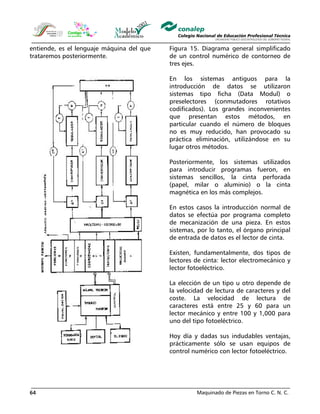Maquinado de Piezas en Torno C. N. C.64
entiende, es el lenguaje máquina del que
trataremos posteriormente.
Figura 15. Diagrama general simplificado
de un control numérico de contorneo de
tres ejes.
En los sistemas antiguos para la
introducción de datos se utilizaron
sistemas tipo ficha (Data Modul) o
preselectores (conmutadores rotativos
codificados). Los grandes inconvenientes
que presentan estos métodos, en
particular cuando el número de bloques
no es muy reducido, han provocado su
práctica eliminación, utilizándose en su
lugar otros métodos.
Posteriormente, los sistemas utilizados
para introducir programas fueron, en
sistemas sencillos, la cinta perforada
(papel, milar o aluminio) o la cinta
magnética en los más complejos.
En estos casos la introducción normal de
datos se efectúa por programa completo
de mecanización de una pieza. En estos
sistemas, por lo tanto, el órgano principal
de entrada de datos es el lector de cinta.
Existen, fundamentalmente, dos tipos de
lectores de cinta: lector electromecánico y
lector fotoeléctrico.
La elección de un tipo u otro depende de
la velocidad de lectura de caracteres y del
coste. La velocidad de lectura de
caracteres está entre 25 y 60 para un
lector mecánico y entre 100 y 1,000 para
uno del tipo fotoeléctrico.
Hoy día y dadas sus indudables ventajas,
prácticamente sólo se usan equipos de
control numérico con lector fotoeléctrico.
 