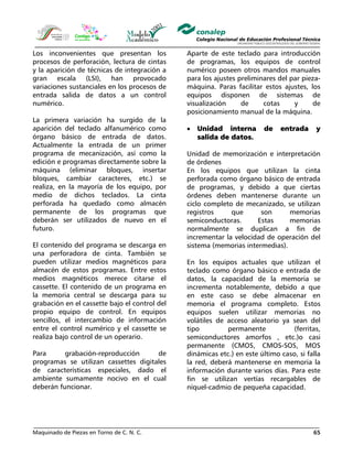 Maquinado de Piezas en Torno de C. N. C. 65
Los inconvenientes que presentan los
procesos de perforación, lectura de cintas
y la aparición de técnicas de integración a
gran escala (LSI), han provocado
variaciones sustanciales en los procesos de
entrada salida de datos a un control
numérico.
La primera variación ha surgido de la
aparición del teclado alfanumérico como
órgano básico de entrada de datos.
Actualmente la entrada de un primer
programa de mecanización, así como la
edición e programas directamente sobre la
máquina (eliminar bloques, insertar
bloques, cambiar caracteres, etc.) se
realiza, en la mayoría de los equipo, por
medio de dichos teclados. La cinta
perforada ha quedado como almacén
permanente de los programas que
deberán ser utilizados de nuevo en el
futuro.
El contenido del programa se descarga en
una perforadora de cinta. También se
pueden utilizar medios magnéticos para
almacén de estos programas. Entre estos
medios magnéticos merece citarse el
cassette. El contenido de un programa en
la memoria central se descarga para su
grabación en el cassette bajo el control del
propio equipo de control. En equipos
sencillos, el intercambio de información
entre el control numérico y el cassette se
realiza bajo control de un operario.
Para grabación-reproducción de
programas se utilizan cassettes digitales
de características especiales, dado el
ambiente sumamente nocivo en el cual
deberán funcionar.
Aparte de este teclado para introducción
de programas, los equipos de control
numérico poseen otros mandos manuales
para los ajustes preliminares del par pieza-
máquina. Paras facilitar estos ajustes, los
equipos disponen de sistemas de
visualización de cotas y de
posicionamiento manual de la máquina.
• Unidad interna de entrada y
salida de datos.
Unidad de memorización e interpretación
de órdenes
En los equipos que utilizan la cinta
perforada como órgano básico de entrada
de programas, y debido a que ciertas
órdenes deben mantenerse durante un
ciclo completo de mecanizado, se utilizan
registros que son memorias
semiconductoras. Estas memorias
normalmente se duplican a fin de
incrementar la velocidad de operación del
sistema (memorias intermedias).
En los equipos actuales que utilizan el
teclado como órgano básico e entrada de
datos, la capacidad de la memoria se
incrementa notablemente, debido a que
en este caso se debe almacenar en
memoria el programa completo. Estos
equipos suelen utilizar memorias no
volátiles de acceso aleatorio ya sean del
tipo permanente (ferritas,
semiconductores amorfos , etc.)o casi
permanente (CMOS, CMOS-SOS, MOS
dinámicas etc.) en este último caso, si falla
la red, deberá mantenerse en memoria la
información durante varios días. Para este
fin se utilizan vertías recargables de
níquel-cadmio de pequeña capacidad.
 