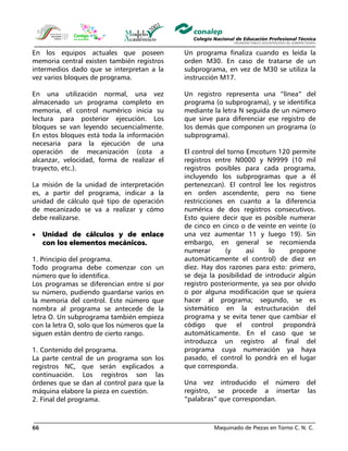 Maquinado de Piezas en Torno C. N. C.66
En los equipos actuales que poseen
memoria central existen también registros
intermedios dado que se interpretan a la
vez varios bloques de programa.
En una utilización normal, una vez
almacenado un programa completo en
memoria, el control numérico inicia su
lectura para posterior ejecución. Los
bloques se van leyendo secuencialmente.
En estos bloques está toda la información
necesaria para la ejecución de una
operación de mecanización (cota a
alcanzar, velocidad, forma de realizar el
trayecto, etc.).
La misión de la unidad de interpretación
es, a partir del programa, indicar a la
unidad de cálculo qué tipo de operación
de mecanizado se va a realizar y cómo
debe realizarse.
• Unidad de cálculos y de enlace
con los elementos mecánicos.
1. Principio del programa.
Todo programa debe comenzar con un
número que lo identifica.
Los programas se diferencian entre sí por
su número, pudiendo guardarse varios en
la memoria del control. Este número que
nombra al programa se antecede de la
letra O. Un subprograma también empieza
con la letra O, solo que los números que la
siguen están dentro de cierto rango.
1. Contenido del programa.
La parte central de un programa son los
registros NC, que serán explicados a
continuación. Los registros son las
órdenes que se dan al control para que la
máquina elabore la pieza en cuestión.
2. Final del programa.
Un programa finaliza cuando es leída la
orden M30. En caso de tratarse de un
subprograma, en vez de M30 se utiliza la
instrucción M17.
Un registro representa una “línea” del
programa (o subprograma), y se identifica
mediante la letra N seguida de un número
que sirve para diferenciar ese registro de
los demás que componen un programa (o
subprograma).
El control del torno Emcoturn 120 permite
registros entre N0000 y N9999 (10 mil
registros posibles para cada programa,
incluyendo los subprogramas que a él
pertenezcan). El control lee los registros
en orden ascendente, pero no tiene
restricciones en cuanto a la diferencia
numérica de dos registros consecutivos.
Esto quiere decir que es posible numerar
de cinco en cinco o de veinte en veinte (o
una vez aumentar 11 y luego 19). Sin
embargo, en general se recomienda
numerar (y así lo propone
automáticamente el control) de diez en
diez. Hay dos razones para esto: primero,
se deja la posibilidad de introducir algún
registro posteriormente, ya sea por olvido
o por alguna modificación que se quiera
hacer al programa; segundo, se es
sistemático en la estructuración del
programa y se evita tener que cambiar el
código que el control propondrá
automáticamente. En el caso que se
introduzca un registro al final del
programa cuya numeración ya haya
pasado, el control lo pondrá en el lugar
que corresponda.
Una vez introducido el número del
registro, se procede a insertar las
“palabras” que correspondan.
 