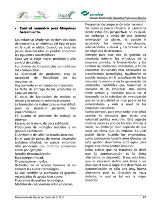 Maquinado de Piezas en Torno de C. N. C. 67
• Control numérico para Máquinas
herramienta.
Las Industrias Modernas exhiben dos tipos
de panorama, en términos del tipo de país
en la cual se ubica. Cuando se trata de
países desarrollados es posible encontrar
las siguientes características:
Cada vez se exige mayor precisión y alto
control de calidad.
Los diseños de los productos son cada vez
más complicados.
La diversidad de productos crea la
necesidad de flexibilidad en las
maquinarias.
Hay aumento en el tiempo de inspección.
La fecha de entrega de los productos es
cada vez menor.
El costo de fabricación de moldes es
mayor y es necesario minimizar errores.
La formación de instructores es más difícil,
pues es necesario personal, más
experimentado.
En cuanto al ambiente de trabajo se
observa:
Escasez de la mano de obra calificada.
Producción de múltiples modelos y en
grandes cantidades.
El Ambiente de taller no resulta atractivo.
En el caso de países de menor desarrollo
(subdesarrollados), se puede encontrar
otro panorama con distintos problemas
como por ejemplo:
Notable desactualización.
Baja competitividad.
Organizaciones rígidas.
Debilidad en el recurso humano al no
conocer las nuevas tecnologías.
Lo cual también se acompaña de grandes
necesidades de ayuda tales como:
Programas de gestión tecnológica.
Modelos de cooperación entre empresas.
Programas de cooperación internacional.
Tal como se puede observar el panorama
desde estas dos perspectivas no es igual,
sin embargo a través de una correcta
orientación de planes, es posible ir
escalando los niveles tecnológicos,
adecuándolos cultural y técnicamente a
los objetivos de desarrollo.
Siempre para este tipo de gestión, es
necesario integrar los esfuerzos de la
empresa privada, la Universidades y los
Centros de Formación Profesional, a fin de
encontrar los canales más adecuados de
transferencia tecnológica. Igualmente es
posible trabajar en la actualización de los
recursos humanos y en la generación de
ambientes confiables que fomenten la
consulta de las empresas. Una última
meta común y necesaria podría ser el
desarrollo de la actividad de investigación
que en la actualidad es muy pobre en las
universidades y nula a nivel de las
empresas nacionales.
Como siempre, para emprender este difícil
camino es necesario que exista una
voluntad política ejecutiva. Este aspecto
muchas veces es uno de los más difíciles a
salvar, sin embargo todo depende de que
surja un clima que los impulse. Lo cual
puede darse; cuando los empresarios,
como potenciales beneficiarios directos de
esta gestión desarrollen estrategias para
lograr este clima político impulsor.
Debo aclarar que no tratamos de decir
que la automatización es la única
alternativa de desarrollo. Si no, más bien,
que es necesario definir una línea o un
plan con el cual se logre este desarrollo. La
automatización es sólo una muy buena
alternativa pues su dirección es hacia
delante, la cual es tal vez la mejor
dirección.
 