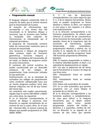 Maquinado de Piezas en Torno C. N. C.68
• Programación manual.
El lenguaje máquina comprende todo el
conjunto de datos que el control necesita
para la mecanización de la pieza.
Al conjunto de informaciones que
corresponde a una misma fase del
mecanizado se le denomina bloque o
secuencia, que se numeran para facilitar
su búsqueda. Este conjunto de
informaciones es interpretado por el
intérprete de órdenes.
El programa de mecanizado contiene
todas las instrucciones necesarias para el
proceso de mecanizado.
Una secuencia o bloque de programa
debe contener todas las funciones
geométricas, funciones máquina y
funciones tecnológicas del mecanizado, de
tal modo, un bloque de programa consta
de varias instrucciones.
El comienzo del control numérico ha
estado caracterizado por un desarrollo
anárquico de los códigos de
programación. Cada constructor utilizaba
el suyo particular.
Posteriormente, se vio la necesidad de
normalizar los códigos de programación
como condición indispensable para que
un mismo programa pudiera servir para
diversas máquinas con tal de que fuesen
del mismo tipo.
Los caracteres más usados comúnmente,
regidos bajo la norma DIN 66024 y 66025
son, entre otros, los siguientes:
N es la dirección correspondiente al
número de bloque o secuencia. Esta
dirección va seguida normalmente de un
número de tres o cuatro cifras. En el caso
del →formato N03, el número máximo de
bloques que pueden programarse es 1000
(N000 N999).
X, Y, Z son las direcciones
correspondientes a las cotas según los ejes
X, Y, Z de la máquina herramienta. Dichas
cotas se pueden programar en forma
absoluta o relativa, es decir, con respecto
al cero pieza o con respecto a la última
cota respectivamente.
G es la dirección correspondiente a las
funciones preparatorias. Se utilizan para
informar al control de las características
de las funciones de mecanizado, como por
ejemplo, forma de la trayectoria, tipo de
corrección de herramienta, parada
temporizada, ciclos automáticos,
programación absoluta y relativa, etc. La
función G va seguida de un número de
dos cifras que permite programar hasta
100 funciones preparatorias diferentes.
Ejemplos:
G00: El trayecto programado se realiza a
la máxima velocidad posible, es decir, a la
velocidad de desplazamiento en rápido.
G01: Los ejes se gobiernan de tal forma
que la herramienta se mueve a lo largo de
una línea recta.
G02: Interpolación lineal en sentido
horario.
G03: Interpolación lineal en sentido
antihorario.
G33: Indica ciclo automático de roscado.
G77: Es un ciclo automático que permite
programar con un único bloque el
torneado de un cilindro, etc.
M es la dirección correspondiente a las
funciones auxiliares o complementarias.
Se usan para indicar a la máquina
herramienta que se deben realizar
operaciones tales como: parada
programada, rotación del husillo a
derechas o a izquierdas, cambio de útil,
etc. La dirección m va seguida de un
número de dos cifras que permite
 
