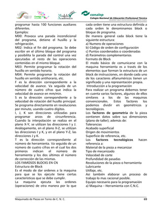 Maquinado de Piezas en Torno de C. N. C. 69
programar hasta 100 funciones auxiliares
diferentes.
Ejemplos:
M00: Provoca una parada incondicional
del programa, detiene el husillo y la
refrigeración.
M02: Indica el fin del programa. Se debe
escribir en el último bloque del programa
y posibilita la parada del control una vez
ejecutadas el resto de las operaciones
contenidas en el mismo bloque.
M03: Permite programar la rotación del
husillo en sentido horario.
M04: Permite programar la rotación del
husillo en sentido antihorario, etc.
F es la dirección correspondiente a la
velocidad de avance. Va seguida de un
número de cuatro cifras que indica la
velocidad de avance en mm/min.
S es la dirección correspondiente a la
velocidad de rotación del husillo principal.
Se programa directamente en revoluciones
por minuto, usando cuatro dígitos.
I, J, K son direcciones utilizadas para
programar arcos de circunferencia.
Cuando la interpolación se realiza en el
plano X-Y, se utilizan las direcciones I y J.
Análogamente, en el plano X-Z, se utilizan
las direcciones I y K, y en el plano Y-Z, las
direcciones J y K.
T es la dirección correspondiente al
número de herramienta. Va seguido de un
número de cuatro cifras en el cual los dos
primeros indican el número de
herramienta y los dos últimos el número
de corrección de las mismas.
LOS FAMOSOS BLOCKS EN CN
Estructura de Block
Es el modo de dar ordenes a la maquina
para que se los ejecute tiene ciertas
características que se debe cumplir.
La maquina ejecuta las ordenes
(operaciones) de otra manera por lo que
cada orden tiene una estructura definida a
cada orden le denominamos block o
bloque de programa.
De manera general cada block tiene la
siguiente estructura:
a) Numero de operaciones
b) Código de orden de configuración
c) Puntos coordenados o coordenadas
d) Parámetros complementarios
Formato de Block
El modo básico de comunicarse con la
maquina herramienta es a través de los
elementos que forman la estructura de un
block de instrucciones, en donde cada uno
de los caracteres alfanuméricos tienen un
significado y una representación propia.
Introducción a la programación
Para realizar un programa debemos tener
en cuenta varios factores, algunos de ellos
similares a los de las maquinas
convencionales. Estos factores los
podemos dividir en geométricos y
tecnológicos.
Los factores de geometría de la pieza
contienen datos sobre sus dimensiones
(plano de taller); además de:
Tolerancias
Acabado superficial
Origen de movimientos
Superficie de referencia, etc.
Los factores tecnológicos hacen
referencia a:
Material de la pieza a mecanizar
Tipo de mecanizado
Velocidad de corte
Profundidad de pasadas
Revoluciones de la pieza o herramienta
Lubricante
Utillaje, etc.
Así también elaborar un proceso de
trabajo lo mas racional posible.
Equipo necesario para la programación
a) Maquina – Herramienta con C.N.C.
 