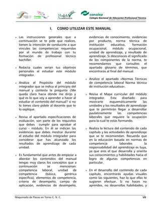 Maquinado de Piezas en Torno C. N. C. VII
I. COMO UTILIZAR ESTE MANUAL
Las instrucciones generales que a
continuación se te pide que realices,
tienen la intención de conducirte a que
vincules las competencias requeridas
por el mundo de trabajo con tu
formación de profesional técnico
bachiller.
Redacta cuales serían tus objetivos
personales al estudiar este módulo
integrador.
Analiza el Propósito del módulo
integrador que se indica al principio del
manual y contesta la pregunta ¿Me
queda claro hacia dónde me dirijo y
qué es lo que voy a aprender a hacer al
estudiar el contenido del manual? si no
lo tienes claro pídele al docente que te
lo explique.
Revisa el apartado especificaciones de
evaluación, son parte de los requisitos
que debes cumplir para aprobar el
curso - módulo. En él se indican las
evidencias que debes mostrar durante
el estudio del módulo integrador para
considerar que has alcanzado los
resultados de aprendizaje de cada
unidad.
Es fundamental que antes de empezar a
abordar los contenidos del manual
tengas muy claros los conceptos que a
continuación se mencionan:
competencia laboral, unidad de
competencia (básica, genérica
específica), elementos de competencia,
criterio de desempeño, campo de
aplicación, evidencias de desempeño,
evidencias de conocimiento, evidencias
por producto, norma técnica de
institución educativa, formación
ocupacional, módulo ocupacional,
unidad de aprendizaje, y resultado de
aprendizaje. Si desconoces el significado
de los componentes de la norma, te
recomendamos que consultes el
apartado glosario de términos, que
encontrarás al final del manual.
Analiza el apartado «Normas Técnicas
de competencia laboral Norma técnica
de institución educativa».
Revisa el Mapa curricular del módulo
integrador. Esta diseñado para
mostrarte esquemáticamente las
unidades y los resultados de aprendizaje
que te permitirán llegar a desarrollar
paulatinamente las competencias
laborales que requiere la ocupación
para la cual te estás formando.
Realiza la lectura del contenido de cada
capítulo y las actividades de aprendizaje
que se te recomiendan. Recuerda que
en la educación basada en normas de
competencia laborales la
responsabilidad del aprendizaje es tuya,
ya que eres el que desarrolla y orienta
sus conocimientos y habilidades hacia el
logro de algunas competencias en
particular.
En el desarrollo del contenido de cada
capítulo, encontrarás ayudas visuales
como las siguientes, haz lo que ellas te
sugieren efectuar. Si no haces no
aprendes, no desarrollas habilidades, y
 