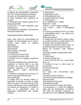 Maquinado de Piezas en Torno C. N. C.70
b) Manual de programación y operación
del C.N.C. del que disponga la maquina
c) Lector de cinta magnética (disquete)
d) Cinta magnética para grabación en
cassette
e) Ordenador para simular grafica de la
pieza programada
f) Discos de 3 ½" para ordenador, para
activar piezas.
g) Catálogos de materiales y herramientas
de diversos fabricantes.
CICLOS ENLATADOS O REPETITIVOS.
Estos ciclos tienen la particularidad de
trabajar una sola operación en un mismo
sentido hasta lograr el objetivo
establecido.
G90: Cilindrado
G92: Roscado
G94: Careado – Conicidad
Conicidad G94
X: Es la posición final de corte
Z: Es la posición final de corte
R: Siempre va ha ser negativo (cuadro de
corte –z).
El signo de R depende de la dirección de la
conicidad. La función G94 es un ciclo
enlatado, una línea de información del
programa capacitara a la herramienta
para ejecutar cuatro movimientos
distintos.
R: Distancia incremental del comienzo el
corte a la posición final del corte.
Ciclo de Roscado
El código G92 nos permite realizar la
operación de roscado o cuerda en algún
diseño de pieza. La función de este es de
manera cíclica que se mete contemplando
los factores de importancia. El avance o
paso y la profundidad total de
maquinado. Realizándose solo cuerdas
estándar.
1° Punto Previo
2° Velocidad de corte
X: Profundidad del corte
Z: Longitud total de la cuerda
F: Avance (paso)
60° = 0.8660 (0.75) = 0.649
0.649 (2) = 1.299
16/25.4 = 1.587 16 hilos x pulgada
(1.3) (1.587) = 2.063 ® Profundidad
Total.
Si se tiene una medida de 10.0, se le resta
la profundidad total y nos queda una
medida de 7.947
Radios de Curvatura
El código G02 nos permite realizar radios
en sentido derecho o sentido horario (va
conforme a las manecillas del reloj).
El código G03 permite realizar radios en
sentido izquierdo o sentido de horario
Radios de Curvatura Luter Polacion
Circular
Puntos para aplicar el código G02 y G03
Ejecución
1° Punto Previo
2° Punto Inicial del arco
3° Punto Final del arco (va a estar dado
por x_ z_)
4° Sentido en que se debe mover la
herramienta
5° Indicar el radio (R-)
Gargantas
Los nones son herramientas para
exteriores.
Los pares son para interiores.
Sacar la herramienta del plano de trabajo
Paro del husillo
Solicitud de la herramienta
Encendido del husillo
Traer la herramienta al plano de trabajo.
A continuación, y a modo de establecer
algún tipo de comparación, se detallan
dos tipos de controles numéricos, el
primero de la firma SIEMENS (SINUMERIK
 