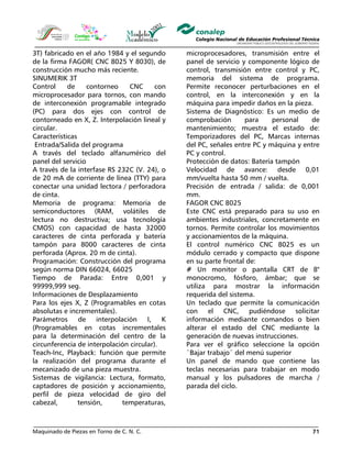 Maquinado de Piezas en Torno de C. N. C. 71
3T) fabricado en el año 1984 y el segundo
de la firma FAGOR( CNC 8025 Y 8030), de
construcción mucho más reciente.
SINUMERIK 3T
Control de contorneo CNC con
microprocesador para tornos, con mando
de interconexión programable integrado
(PC) para dos ejes con control de
contorneado en X, Z. Interpolación lineal y
circular.
Características
Entrada/Salida del programa
A través del teclado alfanumérico del
panel del servicio
A través de la interfase RS 232C (V. 24), o
de 20 mA de corriente de línea (TTY) para
conectar una unidad lectora / perforadora
de cinta.
Memoria de programa: Memoria de
semiconductores (RAM, volátiles de
lectura no destructiva; usa tecnología
CMOS) con capacidad de hasta 32000
caracteres de cinta perforada y batería
tampón para 8000 caracteres de cinta
perforada (Aprox. 20 m de cinta).
Programación: Construcción del programa
según norma DIN 66024, 66025
Tiempo de Parada: Entre 0,001 y
99999,999 seg.
Informaciones de Desplazamiento
Para los ejes X, Z (Programables en cotas
absolutas e incrementales).
Parámetros de interpolación I, K
(Programables en cotas incrementales
para la determinación del centro de la
circunferencia de interpolación circular).
Teach-Inc, Playback: función que permite
la realización del programa durante el
mecanizado de una pieza muestra.
Sistemas de vigilancia: Lectura, formato,
captadores de posición y accionamiento,
perfil de pieza velocidad de giro del
cabezal, tensión, temperaturas,
microprocesadores, transmisión entre el
panel de servicio y componente lógico de
control, transmisión entre control y PC,
memoria del sistema de programa.
Permite reconocer perturbaciones en el
control, en la interconexión y en la
máquina para impedir daños en la pieza.
Sistema de Diagnóstico: Es un medio de
comprobación para personal de
mantenimiento; muestra el estado de:
Temporizadores del PC, Marcas internas
del PC, señales entre PC y máquina y entre
PC y control.
Protección de datos: Batería tampón
Velocidad de avance: desde 0,01
mm/vuelta hasta 50 mm / vuelta.
Precisión de entrada / salida: de 0,001
mm.
FAGOR CNC 8025
Este CNC está preparado para su uso en
ambientes industriales, concretamente en
tornos. Permite controlar los movimientos
y accionamientos de la máquina.
El control numérico CNC 8025 es un
módulo cerrado y compacto que dispone
en su parte frontal de:
# Un monitor o pantalla CRT de 8"
monocromo, fósforo, ámbar; que se
utiliza para mostrar la información
requerida del sistema.
Un teclado que permite la comunicación
con el CNC, pudiéndose solicitar
información mediante comandos o bien
alterar el estado del CNC mediante la
generación de nuevas instrucciones.
Para ver el gráfico seleccione la opción
¨Bajar trabajo¨ del menú superior
Un panel de mando que contiene las
teclas necesarias para trabajar en modo
manual y los pulsadores de marcha /
parada del ciclo.
 