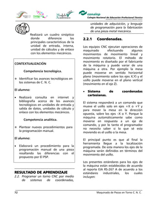 Maquinado de Piezas en Torno C. N. C.72
Realizará un cuadro sinóptico
donde diferencie las
principales características de la
unidad de entrada, interna,
unidad de cálculos y de enlace
con los elementos mecánicos.
CONTEXTUALIZACIÓN
Competencia tecnológica.
Identificar los avances tecnológicos en
los sistemas de C. N. C.
El alumno:
• Realizará consulta en internet y
bibliografía acerca de los avances
tecnológicos en unidades de entrada y
salida de datos, unidades de cálculo y
enlace con los elementos mecánicos.
Competencia analítica.
Plantear nuevos procedimientos para
la programación manual.
El alumno:
• Elaborará un procedimiento para la
programación manual de una pieza
resaltando las diferencias con el
propuesto por El PSP.
RESULTADO DE APRENDIZAJE
2.2. Programar un torno CNC por medio
de sistemas de coordenadas,
unidades de adquisición, y lenguaje
de programación para la fabricación
de una pieza metal mecánica.
2.2.1 Coordenadas.
Los equipos CNC ejecutan operaciones de
maquinado efectuando algunos
movimientos de movimiento lineal y
movimiento rotatorio. El método de
movimiento es diseñado por el fabricante
de la máquina y puede variar de una
máquina a otra. Por ejemplo la mesa
puede moverse en sentido horizontal
plano (movimiento sobre los ejes X,Y) y el
usillo puede moverse en el plano vertical
(movimiento en el eje Z).
• Sistema de coordenadas
cartesianas.
El sistema responderá a un comando que
mueve el usillo solo en ejes +X o +Y y
para mover la mesa en la dirección
opuesta, sobre los ejes –X o Y. Porque la
máquina automáticamente sabe como
moverse en respuesta a un eje de
comando, y por lo tanto el programador
no necesita saber si lo que sé esta
moviendo es el usillo o la mesa.
El principal punto es que al final la
herramienta llegue a la localización
programada. De esta manera los ejes de la
máquina serán definidos en términos del
movimiento del usillo.
Los presentes estándares para los ejes de
la máquina están establecidos de acuerdo
al reporte EIA RS-267 A de acuerdo a los
estándares industriales, los cuales
incluyen:
 