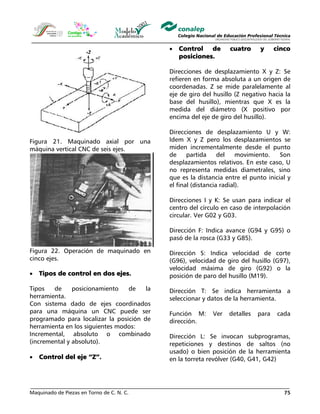 Maquinado de Piezas en Torno de C. N. C. 75
Figura 21. Maquinado axial por una
máquina vertical CNC de seis ejes.
Figura 22. Operación de maquinado en
cinco ejes.
• Tipos de control en dos ejes.
Tipos de posicionamiento de la
herramienta.
Con sistema dado de ejes coordinados
para una máquina un CNC puede ser
programado para localizar la posición de
herramienta en los siguientes modos:
Incremental, absoluto o combinado
(incremental y absoluto).
• Control del eje “Z”.
• Control de cuatro y cinco
posiciones.
Direcciones de desplazamiento X y Z: Se
refieren en forma absoluta a un origen de
coordenadas. Z se mide paralelamente al
eje de giro del husillo (Z negativo hacia la
base del husillo), mientras que X es la
medida del diámetro (X positivo por
encima del eje de giro del husillo).
Direcciones de desplazamiento U y W:
Idem X y Z pero los desplazamientos se
miden incrementalmente desde el punto
de partida del movimiento. Son
desplazamientos relativos. En este caso, U
no representa medidas diametrales, sino
que es la distancia entre el punto inicial y
el final (distancia radial).
Direcciones I y K: Se usan para indicar el
centro del círculo en caso de interpolación
circular. Ver G02 y G03.
Dirección F: Indica avance (G94 y G95) o
pasó de la rosca (G33 y G85).
Dirección S: Indica velocidad de corte
(G96), velocidad de giro del husillo (G97),
velocidad máxima de giro (G92) o la
posición de paro del husillo (M19).
Dirección T: Se indica herramienta a
seleccionar y datos de la herramienta.
Función M: Ver detalles para cada
dirección.
Dirección L: Se invocan subprogramas,
repeticiones y destinos de saltos (no
usado) o bien posición de la herramienta
en la torreta revólver (G40, G41, G42)
 
