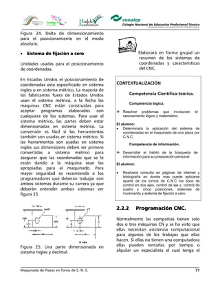 Maquinado de Piezas en Torno de C. N. C. 77
Figura 24. Delta de dimensionamiento
para el posicionamiento en el modo
absoluto.
• Sistema de fijación a cero
Unidades usadas para el posicionamiento
de coordenadas.
En Estados Unidos el posicionamiento de
coordenadas esta especificado en sistema
ingles o en sistema métrico. La mayoría de
los fabricantes fuera de Estados Unidos
usan el sistema métrico, a la fecha las
máquinas CNC están construidas para
aceptar programas elaborados con
cualquiera de los sistemas. Para usar el
sistema métrico, las partes deben estar
dimensionadas en sistema métrico. La
conversión es fácil si las herramientas
también son usadas en sistema métrico. Si
las herramientas son usadas en sistema
ingles sus dimensiones deben ser primero
convertidas a sistema métrico para
asegurar que las coordenadas que se le
están dando a la máquina sean las
apropiadas para el maquinado. Para
mayor seguridad se recomienda a los
programadores que deberán trabajar con
ambos sistemas durante su carrera ya que
deberán entender ambos sistemas ver
figura 25
Figura 25. Una parte dimensionada en
sistema Ingles y decimal.
Elaborará en forma grupal un
resumen de los sistemas de
coordenadas y características
del CNC.
CONTEXTUALIZACIÓN
Competencia Científica-teórica.
Competencia lógica.
Resolver problemas que involucren el
razonamiento lógico y matemático.
El alumno:
• Determinará la aplicación del sistema de
coordenadas en el maquinado de una pieza por
C.N.C.
Competencia de información.
Desarrollar el habito de la búsqueda de
información para su preparación personal.
El alumno:
• Realizará consulta en páginas de internet y
bibliografía en donde mas puede aplicarse
aparte de los tornos de C.N.C los tipos de
control en dos ejes, control de eje z, control de
cuatro y cinco posiciones, sistemas de
incremento y sistema de fijación a cero.
2.2.2 Programación CNC.
Normalmente las compañías tienen solo
dos o tres máquinas CN y se ha visto que
ellas necesitan asistencia computacional
para algunos de los trabajos que ellas
hacen. Si ellas no tienen una computadora
ellas pueden rentarlas por tiempo o
alquilar un especialista el cual tenga el
 