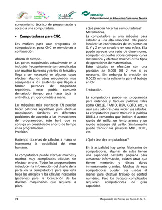 Maquinado de Piezas en Torno C. N. C.78
conocimiento técnico de programación y
acceso a una computadora.
• Computadoras para CNC.
Los motivos para usar programas de
computadoras para CNC se mencionan a
continuación:
Ahorro de tiempo.
Las partes maquinadas actualmente en la
industria frecuentemente son complicadas
con muchos barrenos y cortes de fresado y
llega a ser necesario en algunos casos
efectuar algunos otros maquinados mas
semejantes a los existentes que llegan a
formar patrones de maquinado
repetitivos, esto podría consumir
demasiado tiempo para hacer toda la
aritmética, y trigonometría a mano.
Las máquinas más avanzadas CN pueden
hacer patrones repetitivos para efectuar
maquinados similares en diferentes
posiciones de acuerdo a las instrucciones
del programador, esto hará que se
consiga un considerable ahorro de tiempo
en la programación.
Precisión.
Haciendo docenas de cálculos a mano se
incrementa la posibilidad del error
humano.
La computadora puede efectuar muchos y
muchos muy complicados cálculos sin
efectuar errores. Todos los programadores
introducen la información del diseño de la
parte en la computadora para que esta
haga los arreglos y los cálculos necesarios
(patrones) para la localización de los
diversos maquinados que requiera la
pieza.
¿Qué pueden hacer las computadoras?.
Matemáticas.
La computadora es una máquina para
calcular a una alta velocidad. Ella puede
localizar las coordenadas de los puntos en
X, Y y Z en un circulo o en una esfera. Ella
puede agregar una serie de dimensiones,
computar los puntos sobre cualquier curva
matemática y efectuar muchos otros tipos
de operaciones de matemáticas.
Estos cálculos se efectúan con una
precisión de 0.000 00 2 mm si es
necesario. Sin embargo la precisión de
0.0025 mm es la suficiente para el trabajo
en CN.
Traducción.
La computadora puede ser programada
para entender y traducir palabras tales
como CIRCLE, TANTO, REV, GOTO, etc., y
usar esas palabras para iniciar sus cálculos.
La computadora puede traducir la palabra
DRIELL a comandos que indican el avance
rápido del usillo, un lento avance y un
rápido retroceso del usillo. Similarmente
puede traducir las palabras MILL, BORE,
etc.
¿Qué clase de computadoras?
En la actualidad hay varios fabricantes de
computadoras, algunas de estas tienen
una capacidad bastante pequeña para
almacenar información, existen otras que
tienen memorias y discos duros
inmensamente grandes. Muchas de esas
computadoras pueden ser usadas al
menos para efectuar trabajo de control
numérico. Pero los trabajos complicados
requieren computadoras de gran
capacidad.
 