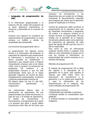 Maquinado de Piezas en Torno C. N. C.80
• Lenguajes de programación de
CNC.
A la información proporcionada a la
máquina CN por medio del programa de
la parte determina básicamente la
eficiencia y efectividad de la inversión en
un CN.
Comprar una máquina sin considerar los
requerimientos de programación es como
comprar un Cadillac y olvidar las
necesidades del combustible.
Las funciones de programación del cn.
La programación CN requiere acceso
directo a la información del producto, la
capacidad de ingeniería para proporcionar
la información a manufactura en una
forma accesible sin modificación o
alteración y que requiere poca o ninguna
interpretación entonces esto es de interés
crítico. Esto es verdad si la producción de
programas CN involucra a un
programador humano o que ha sido
automatizado. Hasta que no se hayan
generado máquinas de control de datos
completamente automatizadas, el efectivo
y eficiente programador humano de
CN deberá seguir las tres C’s del CNC:
comunicación, coordinación y
cooperación.
Las instrucciones básicas para la
coordinación de operaciones CN son
proporcionadas por el plan de procesos, la
hoja de ruta, o el listado de operaciones.
El diseño de herramientas, el
herramentista, el programador de la parte
y la persona que pone a punto deben
comunicarse entre ellos de tal forma que
conozcan las herramientas y los
dispositivos que son usados en un trabajo,
incluyendo la documentación requerida
para asegurar por entero que la operación
pueda ser duplicada en el futuro.
Control de producción debe coordinar la
programación de la operación para que
los materiales herramientas y programas
CN arriben a la máquina correcta en el
tiempo correcto. El programador CN que
trabaja con el operador de la máquina
herramienta debería saber como optimizar
los parámetros de operación de cada
pieza del equipo CN del cual del cual el o
ella es responsable.
Para cerrar el ciclo de información
cualquier cambio hecho a cualquier nivel
debe ser retro alimentado al grupo con el
cual fue iniciada la información. La
productividad del control numérico es un
esfuerzo del equipo.
Métodos de programación CN.
El método de programación CN se debe
dar soporte a la descripción de la
geometría de la parte, esto significa la
relación que debe haber entre las
operaciones de manufactura y la
geometría, y es un medio para especificar
y crear la información de las
especificaciones de la máquina. Hay
cuatro métodos de programación CN.
1.Manual (por numero).
2.Digitalizado (por plantillas o patrones).
3.Lenguaje basado en computadora (por
palabras).
4. Gráficas basadas en computadora (por
imágenes).
 