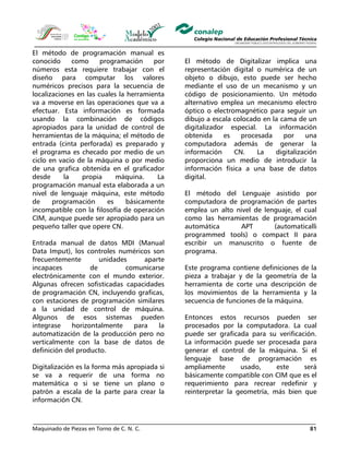 Maquinado de Piezas en Torno de C. N. C. 81
El método de programación manual es
conocido como programación por
números esta requiere trabajar con el
diseño para computar los valores
numéricos precisos para la secuencia de
localizaciones en las cuales la herramienta
va a moverse en las operaciones que va a
efectuar. Esta información es formada
usando la combinación de códigos
apropiados para la unidad de control de
herramientas de la máquina; el método de
entrada (cinta perforada) es preparado y
el programa es checado por medio de un
ciclo en vacío de la máquina o por medio
de una grafica obtenida en el graficador
desde la propia máquina. La
programación manual esta elaborada a un
nivel de lenguaje máquina, este método
de programación es básicamente
incompatible con la filosofía de operación
CIM, aunque puede ser apropiado para un
pequeño taller que opere CN.
Entrada manual de datos MDI (Manual
Data Imput), los controles numéricos son
frecuentemente unidades aparte
incapaces de comunicarse
electrónicamente con el mundo exterior.
Algunas ofrecen sofisticadas capacidades
de programación CN, incluyendo graficas,
con estaciones de programación similares
a la unidad de control de máquina.
Algunos de esos sistemas pueden
integrase horizontalmente para la
automatización de la producción pero no
verticalmente con la base de datos de
definición del producto.
Digitalización es la forma más apropiada si
se va a requerir de una forma no
matemática o si se tiene un plano o
patrón a escala de la parte para crear la
información CN.
El método de Digitalizar implica una
representación digital o numérica de un
objeto o dibujo, esto puede ser hecho
mediante el uso de un mecanismo y un
código de posicionamiento. Un método
alternativo emplea un mecanismo electro
óptico o electromagnético para seguir un
dibujo a escala colocado en la cama de un
digitalizador especial. La información
obtenida es procesada por una
computadora además de generar la
información CN. La digitalización
proporciona un medio de introducir la
información física a una base de datos
digital.
El método del Lenguaje asistido por
computadora de programación de partes
emplea un alto nivel de lenguaje, el cual
como las herramientas de programación
automática APT (automaticalli
programmed tools) o compact II para
escribir un manuscrito o fuente de
programa.
Este programa contiene definiciones de la
pieza a trabajar y de la geometría de la
herramienta de corte una descripción de
los movimientos de la herramienta y la
secuencia de funciones de la máquina.
Entonces estos recursos pueden ser
procesados por la computadora. La cual
puede ser graficada para su verificación.
La información puede ser procesada para
generar el control de la máquina. Si el
lenguaje base de programación es
ampliamente usado, este será
básicamente compatible con CIM que es el
requerimiento para recrear redefinir y
reinterpretar la geometría, más bien que
 
