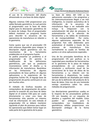 Maquinado de Piezas en Torno C. N. C.82
el uso de la información del diseño
almacenado en una base de datos digital.
Algunos sistemas CAD proporcionan una
salida llamada geométrica, la cual permite
al programador usar la base de datos
digital para la descripción geométrica de
la pieza de trabajo. Pero el programador
deberá mantener un programa fuente
para describir la secuencia de las
operaciones de manufactura en relación a
la geometría.
Como quiera que sea el procesador CN
está entonces disponible para integrar la
descripción digital geométrica con los
movimientos de la herramienta
establecidos en el programa fuente.
Se podría presentar un problema si el
programador de CN permite la
modificación de las definiciones
geométricas, por que se produciría
inconsistencia entre el diseño y la
información de manufactura. Basándose
en las limitaciones de algunos
procesadores de basa gráfica en algunas
aplicaciones y la experiencia de los
programas fuente CN, el leguaje base de
programación de partes continuará en uso
por muchos años.
El método de Graficas basadas en
computadora de programación de partes
permite la creación de una base de datos
digital en el sistema CAD para ser usada
directamente y crear una base de
herramientas esto permite un máximo
nivel de información. En este método el
programador CN se deberá mantener
siguiendo el plan de procesos para indicar
las operaciones que deben tomar lugar en
cada parte de la geometría de la pieza.
La base de datos del CAD y las
aplicaciones asociadas a los programas y
las intercomunicaciones llegan a ser más
inteligentes, la creación automática de la
información de la secuencia de
manufactura llega a ser realizable esto
incluya la integración con la
automatización del plan de procesos, la
automatización de la selección de
herramientas y las tablas de condiciones
m de manquinabilidad. Por cierto,
algunas aplicaciones especiales de los
programas han sido elaboradas para
automatizar el modelo a través de los
procesos de manufactura. Esto
normalmente es usado en familias de
partes o en otras aplicaciones especiales.
Uno de los principales beneficios de la
programación CN por graficas es la
capacidad para reordenar las herramientas
en la geometría de la pieza de trabajo
proveyéndonos de un proceso de
simulación y verificación visual de las
correcciones de la base de datos de las
herramientas y su relación con las
herramientas y dispositivos, los cuales
también deberán ser diseñados por medio
del uso de la definición del producto de la
base de datos. Esto nos da una tremenda
ventaja económica sobre los otros
métodos de programación.
Las descripciones geométricas usadas en
la mayoría de los procesadores gráficos
CN son basadas en un esquema de
alambre y superficie del modelo. Estos
pueden ser ambiguos para la
computadora. Los modeladores de
geométricos sólidos proporcionan una
descripción ambigua de la forma
geométrica.
 