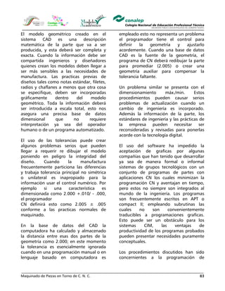 Maquinado de Piezas en Torno de C. N. C. 83
El modelo geométrico creado en el
sistema CAD es una descripción
matemática de la parte que va a ser
producida, y esta deberá ser completa y
exacta. Cuando la información debe ser
compartida ingenieros y diseñadores
quienes crean los modelos deben llegar a
ser más sensibles a las necesidades de
manufactura. Las practicas previas de
diseños tales como notas estándar, filetes,
radios y chaflanes a menos que otra cosa
se especifique, deben ser incorporadas
gráficamente dentro del modelo
geométrico. Toda la información deberá
ser introducida a escala total, esto nos
asegura una precisa base de datos
dimensional que no requiere
interpretación ya sea del operador
humano o de un programa automatizado.
El uso de las tolerancias puede crear
algunos problemas serios que pueden
llegar a requerir re dibujar el modelo
poniendo en peligro la integridad del
diseño. Cuando la manufactura
frecuentemente particiona las diferencias
y trabaja tolerancia principal no simétrica
o unilateral es inapropiado para la
información usar el control numérico. Por
ejemplo si una característica es
dimensionada como 2.000 +.010/ - .000,
el programador
CN definirá esto como 2.005 ± .005
conforme a las practicas normales de
maquinado.
En la base de datos del CAD la
computadora ha calculado y almacenado
la distancia entre esas dos partes de la
geometría como 2.000; en este momento
la tolerancia es esencialmente ignorada
cuando en una programación manual o en
lenguaje basado en computadora es
empleado esto no representa un problema
el programador tiene el control para
definir la geometría y ajustarlo
acordemente. Cuando una base de datos
CAD es la fuente de la geometría, el
programa de CN deberá redibujar la parte
para promediar (2.005) o crear una
geometría auxiliar para compensar la
tolerancia faltante.
Un problema similar se presenta con el
dimensionamiento máx./min. Estos
procedimientos pueden causar serios
problemas de actualización cuando un
cambio de ingeniería es incorporado.
Además la información de la parte, los
estándares de ingeniería y las prácticas de
la empresa pueden necesitar ser
reconsideradas y revisadas para ponerlas
acorde con la tecnología digital.
El uso del software ha impedido la
aceptación de graficas por algunas
compañías que han tenido que desarrollar
ya sea de manera formal o informal
sistemas de grupos tecnológicos con un
conjunto de programas de partes con
aplicaciones CN los cuales minimizan la
programación CN y aventajan en tiempo,
pero estos no siempre son integrados al
mundo de la ingeniería. Los programas
son frecuentemente escritos en APT o
compact II; empleando subrutinas las
cuales no son convenientemente
traducibles a programaciones graficas.
Esto puede ser un obstáculo para los
sistemas CIM, las ventajas de
productividad de los programas probados
pueden presentar necesidades puramente
conceptuales.
Los procedimientos discutidos han sido
concernientes a la programación de
 
