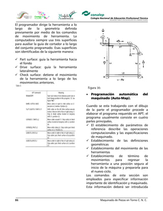 Maquinado de Piezas en Torno C. N. C.86
El programador dirige la herramienta a lo
largo de la geometría definida
previamente por medio de los comandos
de movimiento de herramienta. La
computadora siempre usa tres superficies
para auxiliar la guía de cortador a lo largo
del conjunto programado. Esas superficies
son identificadas de la siguiente manera:
Part surface: guía la herramienta hacia
el fondo
Drive surface: guía la herramienta
lateralmente
Check surface: detiene el movimiento
de la herramienta a lo largo de los
movimientos anteriores.
• Programación automática del
maquinado (Auto-Map).
Cuando se esta trabajando con el dibujo
de la parte el programador procede a
elaborar el programa requerido en APT; el
programa usualmente consiste en cuatro
partes principales.
El establecimiento de parámetros de
referencia describe las operaciones
computacionales y las especificaciones
de maquinado.
Establecimiento de las definiciones
geométricas
Establecimiento del movimiento de las
herramientas
Establecimiento de término de
movimientos para regresar la
herramienta a una posición segura al
inicio de la máquina y prepararla para
el nuevo ciclo.
Los comandos de esta sección son
empleados para especificar información
importante de identificación y maquinado.
Esta información deberá ser introducida
 