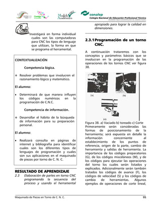 Maquinado de Piezas en Torno de C. N. C. 95
Investigará en forma individual
cuales son las computadoras
para CNC los tipos de lenguaje
que utilizan, la forma en que
se programa el herramental.
CONTEXTUALIZACIÓN
Competencia lógica.
Resolver problemas que involucren el
razonamiento lógico y matemático.
El alumno:
• Determinará de que manera influyen
los códigos numéricos en la
programación de C.N.C.
Competencia de información.
Desarrollar el hábito de la búsqueda
de información para su preparación
personal.
El alumno:
• Realizará consulta en páginas de
internet y bibliografía para identificar
cuales son los diferentes tipos de
lenguajes de programación y cuales
son sus aplicaciones en el maquinado
de piezas por torno de C. N. C.
RESULTADO DE APRENDIZAJE
2.3 Elaboración de partes en torno CNC
programando la secuencia del
proceso y usando el herramental
apropiado para lograr la calidad en
dimensiones.
2.3.1Programación de un torno
CNC.
A continuación trataremos con los
conceptos y parámetros básicos que se
involucran en la programación de las
operaciones de los tornos CNC ver figura
38.
Figura 38. a) Vaciado b) toreado c) Corte
Primeramente serán consideradas las
formas de posicionamiento de la
herramienta; será expuesta en detalle la
información concerniente al
establecimiento de los puntos de
referencia, origen de la parte, cambio de
herramienta y salidas de herramienta. La
importancia de los códigos preparatorios
(G), de los códigos misceláneos (M), y de
los códigos para ejecutar las operaciones
del torno los cuales serán listados y
explicados. Adicionalmente serán también
tratados los códigos de avance (F), los
códigos de velocidad (S) y los códigos de
cambio de herramientas. Algunos
ejemplos de operaciones de corte lineal,
 