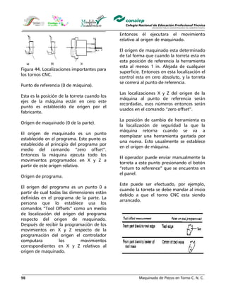 Maquinado de Piezas en Torno C. N. C.98
Figura 44. Localizaciones importantes para
los tornos CNC.
Punto de referencia (0 de máquina).
Esta es la posición de la torreta cuando los
ejes de la máquina están en cero este
punto es establecido de origen por el
fabricante.
Origen de maquinado (0 de la parte).
El origen de maquinado es un punto
establecido en el programa. Este punto es
establecido al principio del programa por
medio del comando “zero offset”.
Entonces la máquina ejecuta todo los
movimientos programados en X y Z a
partir de este origen relativo.
Origen de programa.
El origen del programa es un punto 0 a
partir de cual todas las dimensiones están
definidas en el programa de la parte. La
persona que lo establece usa los
comandos “Tool Offsets” como un medio
de localización del origen del programa
respecto del origen de maquinado.
Después de recibir la programación de los
movimientos en X y Z respecto de la
programación del origen el controlador
computara los movimientos
correspondientes en X y Z relativos al
origen de maquinado.
Entonces él ejecutara el movimiento
relativo al origen de maquinado.
El origen de maquinado esta determinado
de tal forma que cuando la torreta esta en
esta posición de referencia la herramienta
esta al menos 1 in. Alejada de cualquier
superficie. Entonces en esta localización el
control esta en cero absoluto, y la torreta
se correrá al punto de referencia.
Las localizaciones X y Z del origen de la
máquina al punto de referencia serán
recordadas, esos números entonces serán
usados en el comando “zero offset”.
La posición de cambio de herramienta es
la localización de seguridad la que la
máquina retorna cuando se va a
reemplazar una herramienta gastada por
una nueva. Esto usualmente se establece
en el origen de máquina.
El operador puede enviar manualmente la
torreta a este punto presionando el botón
“return to reference” que se encuentra en
el panel.
Este puede ser efectuado, por ejemplo,
cuando la torreta se debe mandar al inicio
debido a que el torno CNC esta siendo
arrancado.
 