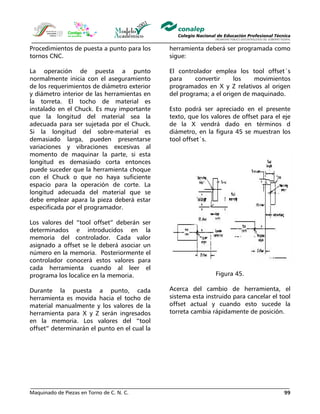 Maquinado de Piezas en Torno de C. N. C. 99
Procedimientos de puesta a punto para los
tornos CNC.
La operación de puesta a punto
normalmente inicia con el aseguramiento
de los requerimientos de diámetro exterior
y diámetro interior de las herramientas en
la torreta. El tocho de material es
instalado en el Chuck. Es muy importante
que la longitud del material sea la
adecuada para ser sujetada por el Chuck.
Si la longitud del sobre-material es
demasiado larga, pueden presentarse
variaciones y vibraciones excesivas al
momento de maquinar la parte, si esta
longitud es demasiado corta entonces
puede suceder que la herramienta choque
con el Chuck o que no haya suficiente
espacio para la operación de corte. La
longitud adecuada del material que se
debe emplear apara la pieza deberá estar
especificada por el programador.
Los valores del “tool offset” deberán ser
determinados e introducidos en la
memoria del controlador. Cada valor
asignado a offset se le deberá asociar un
número en la memoria. Posteriormente el
controlador conocerá estos valores para
cada herramienta cuando al leer el
programa los localice en la memoria.
Durante la puesta a punto, cada
herramienta es movida hacia el tocho de
material manualmente y los valores de la
herramienta para X y Z serán ingresados
en la memoria. Los valores del “tool
offset” determinarán el punto en el cual la
herramienta deberá ser programada como
sigue:
El controlador emplea los tool offset´s
para convertir los movimientos
programados en X y Z relativos al origen
del programa; a el origen de maquinado.
Esto podrá ser apreciado en el presente
texto, que los valores de offset para el eje
de la X vendrá dado en términos d
diámetro, en la figura 45 se muestran los
tool offset´s.
Figura 45.
Acerca del cambio de herramienta, el
sistema esta instruido para cancelar el tool
offset actual y cuando esto sucede la
torreta cambia rápidamente de posición.
 