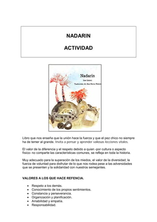 NADARIN
ACTIVIDAD
Libro que nos enseña que la unión hace la fuerza y que el pez chico no siempre
ha de temer al grande. Invita a pensar y aprender valiosas lecciones vitales.
El valor de la diferencia y el respeto debido a quien -por cultura o aspecto
físico- no comparte las características comunes, se refleja en toda la historia.
Muy adecuado para la superación de los miedos, el valor de la diversidad, la
fuerza de voluntad para disfrutar de lo que nos rodea pese a las adversidades
que se presenten y la solidaridad con nuestros semejantes.
VALORES A LOS QUE HACE REFENCIA.
 Respeto a los demás.
 Conocimiento de los propios sentimientos.
 Constancia y perseverancia.
 Organización y planificación.
 Amabilidad y empatía.
 Responsabilidad.
 