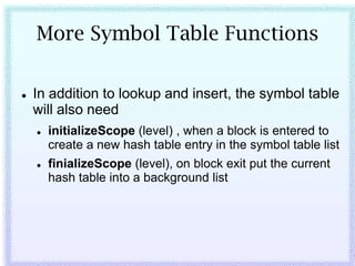 More Symbol Table Functions

   In addition to lookup and insert, the symbol table
    will also need
       initializeScope (level) , when a block is entered to
        create a new hash table entry in the symbol table list
       finializeScope (level), on block exit put the current
        hash table into a background list
 