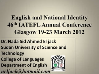 English and National Identity
   46th IATEFL Annual Conference
      Glasgow 19-23 March 2012
Dr. Nada Sid Ahmed El jack
Sudan University of Science and
Technology
College of Languages
Department of English
neljack@hotmail.com
 