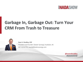 Garbage In, Garbage Out: Turn Your
CRM From Trash to Treasure
Sean V. Bradley, CSP
President and Founder |Dealer Synergy| Audubon, NJ
267-319-6776| seanb@dealersynergy.com
@seanvbradley
#NADASHOW
 