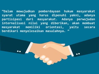 “Dalam mewujudkan pemberdayaan hukum masyarakat
syarat utama yang harus dipenuhi yakni, adanya
partisipasi dari masyarakat. Adanya perwujudan
internalisasi nilai yang diberikan, akan membuat
masyarakat memiliki orientasi, yaitu secara
berdikari menyelesaikan masalahnya. ”
 
