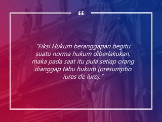 “
“Fiksi Hukum beranggapan begitu
suatu norma hukum diberlakukan,
maka pada saat itu pula setiap orang
dianggap tahu hukum (presumptio
iures de iure).”
 