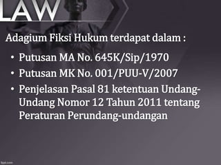 • Putusan MA No. 645K/Sip/1970
• Putusan MK No. 001/PUU-V/2007
• Penjelasan Pasal 81 ketentuan Undang-
Undang Nomor 12 Tahun 2011 tentang
Peraturan Perundang-undangan
Adagium Fiksi Hukum terdapat dalam :
 
