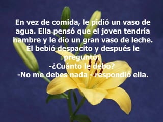 En vez de comida, le pidió un vaso de agua. Ella pensó que el joven tendría hambre y le dio un gran vaso de leche. Él bebió despacito y después le preguntó:  -¿Cuánto le debo?  -No me debes nada - respondió ella. 