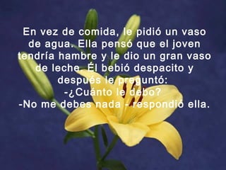 En vez de comida, le pidió un vaso
de agua. Ella pensó que el joven
tendría hambre y le dio un gran vaso
de leche. Él bebió despacito y
después le preguntó:
-¿Cuánto le debo?
-No me debes nada - respondió ella.
 