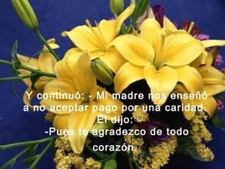 Y continuó: - Mi madre nos enseñó
a no aceptar pago por una caridad.
Él dijo:
-Pues te agradezco de todo
corazón.
 