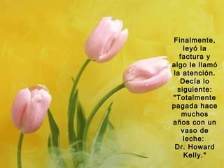 Finalmente,
leyó la
factura y
algo le llamó
la atención.
Decía lo
siguiente:
"Totalmente
pagada hace
muchos
años con un
vaso de
leche:
Dr. Howard
Kelly."

 