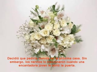 Decidió que pediría comida en la próxima casa. Sin
embargo, los nervios lo traicionaron cuando una
encantadora joven le abrió la puerta.

 