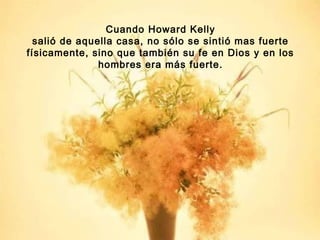 Cuando Howard Kelly
salió de aquella casa, no sólo se sintió mas fuerte
físicamente, sino que también su fe en Dios y en los
hombres era más fuerte.

 