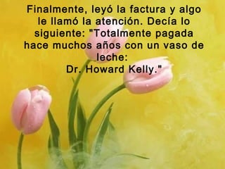 Finalmente, leyó la factura y algo
le llamó la atención. Decía lo
siguiente: "Totalmente pagada
hace muchos años con un vaso de
leche:
Dr. Howard Kelly."
 