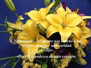 Y  continuó: - Mi madre nos enseñó a no aceptar pago por una caridad.  El dijo:  -Pues te agradezco de todo corazón.   