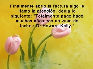Finalmente abrio la factura algo le
llamo la atención, decía lo
siguiente: "Totalmente pago hace
muchos años con un vaso de
leche.: Dr.Howard Kelly."

 