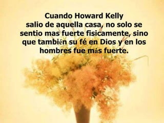 Cuando Howard Kelly
salio de aquella casa, no solo se
sentio mas fuerte fisicamente, sino
que también su fé en Dios y en los
hombres fue más fuerte.

 