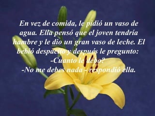 En vez de comida, le pidió un vaso de
agua. Ella pensó que el joven tendría
hambre y le dio un gran vaso de leche. El
bebió despacito y después le pregunto:
-Cuanto le debo?
-No me debes nada - respondió ella.
 