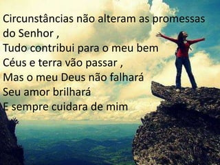 Circunstâncias não alteram as promessas
do Senhor ,
Tudo contribui para o meu bem
Céus e terra vão passar ,
Mas o meu Deus não falhará
Seu amor brilhará
E sempre cuidara de mim
 
