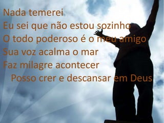 Nada temerei
Eu sei que não estou sozinho
O todo poderoso é o meu amigo
Sua voz acalma o mar
Faz milagre acontecer
Posso crer e descansar em Deus
 