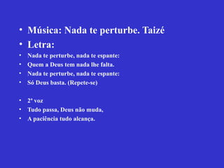 • Música: Nada te perturbe. Taizé
• Letra:
• Nada te perturbe, nada te espante:
• Quem a Deus tem nada lhe falta.
• Nada te perturbe, nada te espante:
• Só Deus basta. (Repete-se)
• 2ª voz
• Tudo passa, Deus não muda,
• A paciência tudo alcança.
 