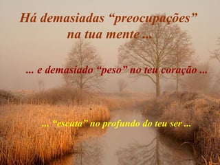Há demasiadas “preocupações”
na tua mente ...
... e demasiado “peso” no teu coração ...
... “escuta” no profundo do teu ser ...
 