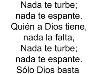 Nada te turbe;
nada te espante.
Quién a Dios tiene,
nada la falta,
Nada te turbe;
nada te espante.
Sólo Dios basta
 