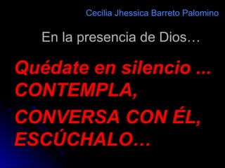 En la presencia de Dios…En la presencia de Dios…
Cecilia Jhessica Barreto PalominoCecilia Jhessica Barreto Palomino
Quédate en silencio ...Quédate en silencio ...
CONTEMPLA,CONTEMPLA,
CONVERSA CON ÉL,CONVERSA CON ÉL,
ESCÚCHALO…ESCÚCHALO…
 
