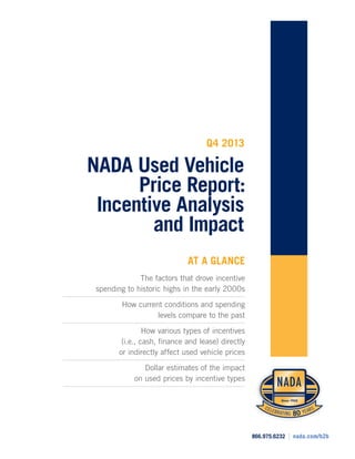 Q4 2013

NADA Used Vehicle
Price Report:
Incentive Analysis
and Impact
AT A GLANCE
The factors that drove incentive
spending to historic highs in the early 2000s
How current conditions and spending
levels compare to the past
How various types of incentives
(i.e., cash, finance and lease) directly
or indirectly affect used vehicle prices
Dollar estimates of the impact
on used prices by incentive types

866.975.6232

|

nada.com/b2b

 